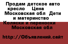 Продам детское авто-кресло. › Цена ­ 700 - Московская обл. Дети и материнство » Коляски и переноски   . Московская обл.